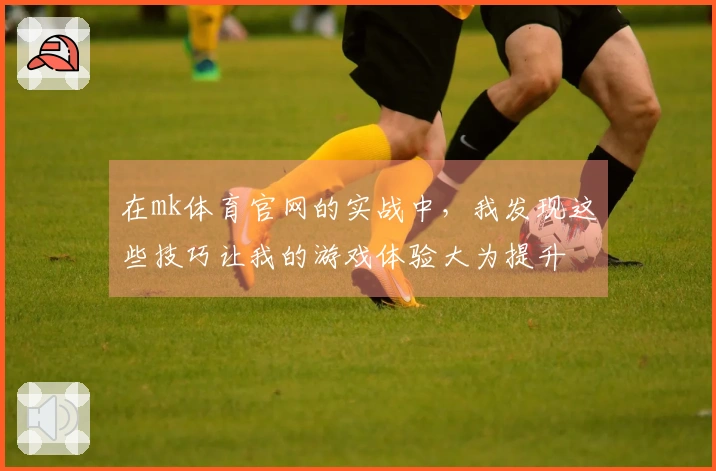 在mk体育官网的实战中，我发现这些技巧让我的游戏体验大为提升
